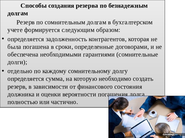  Способы создания резерва по безнадежным долгам  Резерв по сомнительным долгам в бухгалтерском учете формируется следующим образом: определяется задолженность контрагентов, которая не была погашена в сроки, определенные договорами, и не обеспечена необходимыми гарантиями (сомнительные долги); отдельно по каждому сомнительному долгу определяется сумма, на которую необходимо создать резерв, в зависимости от финансового состояния должника и оценки вероятности погашения долга полностью или частично. 