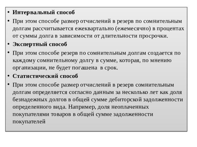 Интервальный способ При этом способе размер отчислений в резерв по сомнительным долгам рассчитывается ежеквартально (ежемесячно) в процентах от суммы долга в зависимости от длительности просрочки. Экспертный способ При этом способе резерв по сомнительным долгам создается по каждому сомнительному долгу в сумме, которая, по мнению организации, не будет погашена  в срок. Статистический способ При этом способе размер отчислений в резерв сомнительным долгам определяется согласно данным за несколько лет как доля безнадежных долгов в общей сумме дебиторской задолженности определенного вида. Например, доля неоплаченных покупателями товаров в общей сумме задолженности покупателей 