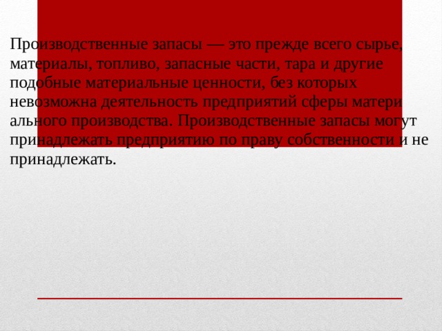  Производственные запасы — это прежде всего сырье, материалы, топливо, запасные части, тара и другие подобные материальные ценности, без которых невозможна деятельность предприятий сферы матери­ального производства. Производственные запасы могут принадлежать предприятию по праву собственности и не принадлежать. 