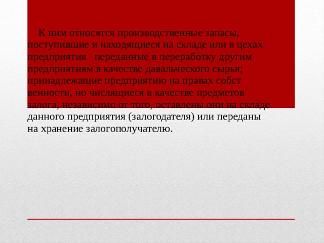  К ним относятся производствен­ные запасы, поступившие и находящиеся на складе или в цехах предприятия переданные в перера­ботку другим предприятиям в качестве давальческого сырья; принадлежащие предприятию на правах собст­венности, но числящиеся в качестве предметов залога, независимо от того, оставлены они на складе данного предприятия (залогодателя) или переданы на хранение залогополучателю. 