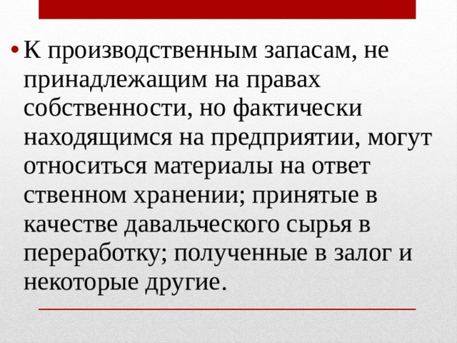К производственным запасам, не принадлежащим на правах собственности, но фактически находящимся на предприятии, могут относиться материалы на ответ­ственном хранении; принятые в качестве давальческо­го сырья в переработку; полученные в залог и некоторые другие.   