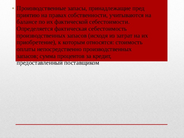 Производственные запасы, принадлежащие пред­приятию на правах собственности, учитываются на ба­лансе по их фактической себестоимости. Определяется фактическая себестоимость производственных запасов (исходя из затрат на их приобретение), к которым относятся: стоимость оплаты непосредственно произ­водственных запасов; сумма процентов за кредит, предоставленный поставщиком 