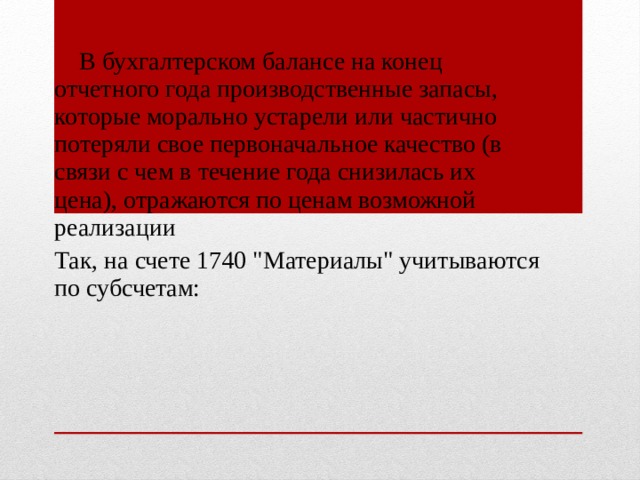  В бухгалтерском балансе на конец отчетного года производственные запасы, которые морально устарели или частично потеряли свое первоначальное качество (в связи с чем в течение года снизилась их цена), отражаются по ценам возможной реализации Так, на счете 1740 