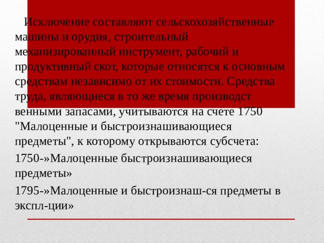  Исклю­чение составляют сельскохозяйственные машины и орудия, строительный механизированный инструмент, рабочий и продуктивный скот, которые относятся к основным средствам независимо от их стоимости. Средства труда, являющиеся в то же время производст­венными запасами, учитываются на счете 1750 