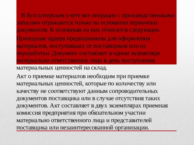  В бухгалтерском учете все операции с производст­венными запасами отражаются только на основании первичных документов. К основным из них относятся следующие. Приходные ордера предназна­чены для оформления материалов, поступивших от по­ставщиков или из переработки. Документ составляет в одном экземпляре материально ответственное лицо в день поступления материальных ценностей на склад. Акт о приемке материалов необхо­дим при приемке материальных ценностей, которые по количеству или качеству не соответствуют данным со­проводительных документов поставщика или в случае отсутствия таких документов. Акт составляет в двух экземплярах приемная комиссия предприятия при обя­зательном участии материально ответственного лица и представителей поставщика или незаинтересованной организации. 