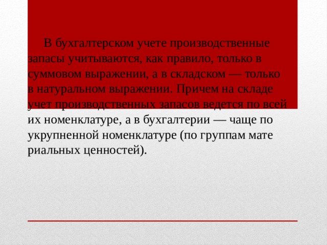  В бухгалтерском учете производственные запасы учитываются, как правило, только в суммовом выраже­нии, а в складском — только в натуральном выраже­нии. Причем на складе учет производственных запасов ведется по всей их номенклатуре, а в бухгалтерии — чаще по укрупненной номенклатуре (по группам мате­риальных ценностей). 