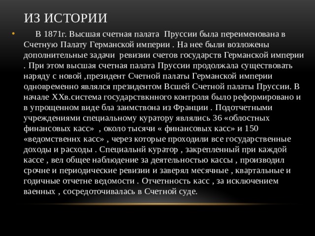 Из истории  В 1871г. Высшая счетная палата Пруссии была переименована в Счетную Палату Германской империи . На нее были возложены дополнительные задачи ревизии счетов государств Германской империи . При этом высшая счетная палата Пруссии продолжала существовать наряду с новой ,президент Счетной палаты Германской империи одновременно являлся президентом Всшей Счетной палаты Пруссии. В начале ХХв.система государствкнного контроля было реформировано и в упрощенном виде бла заимствона из Франции . Подотчетными учреждениями специальному куратору являлись 36 «облостных финансовых касс» , около тысячи « финансовых касс» и 150 «ведомственнх касс» , через которые проходили все государственные доходы и расходы . Специальнй куратор , закрепленный при каждой кассе , вел общее наблюдение за деятельностью кассы , производил срочне и периодические ревизии и заверял месячные , квартальные и годичные отчетне ведомости . Отчетнность касс , за исключением ваенных , сосредоточивалась в Счетной суде. 