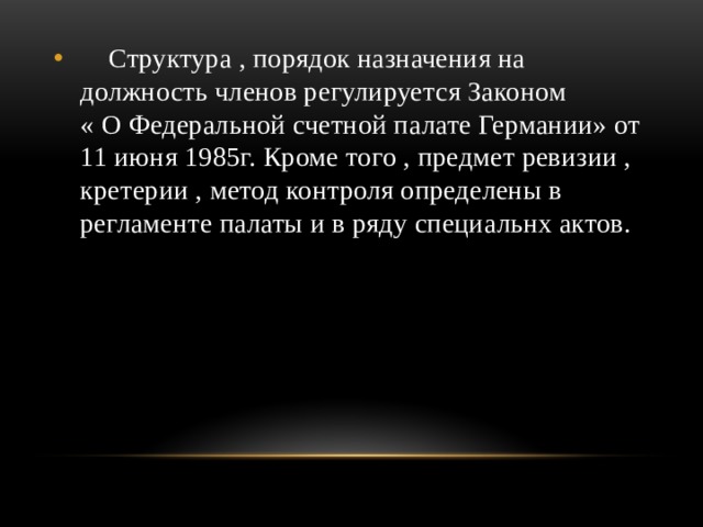  Структура , порядок назначения на должность членов регулируется Законом « О Федеральной счетной палате Германии» от 11 июня 1985г. Кроме того , предмет ревизии , кретерии , метод контроля определены в регламенте палаты и в ряду специальнх актов. 