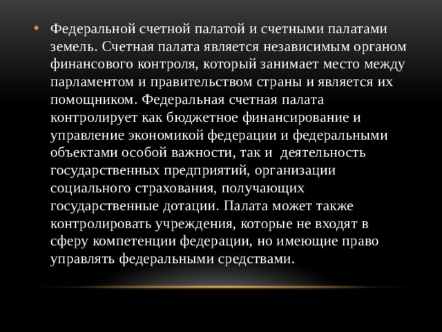 Федеральной счетной палатой и счетными палатами земель. Счетная палата является независимым органом финансового контроля, который занимает место между парламентом и правительством страны и является их помощником. Федеральная счетная палата контролирует как бюджетное финансирование и управление экономикой федерации и федеральными объектами особой важности, так и деятельность государственных предприятий, организации социального страхования, получающих государственные дотации. Палата может также контролировать учреждения, которые не входят в сферу компетенции федерации, но имеющие право управлять федеральными средствами. 
