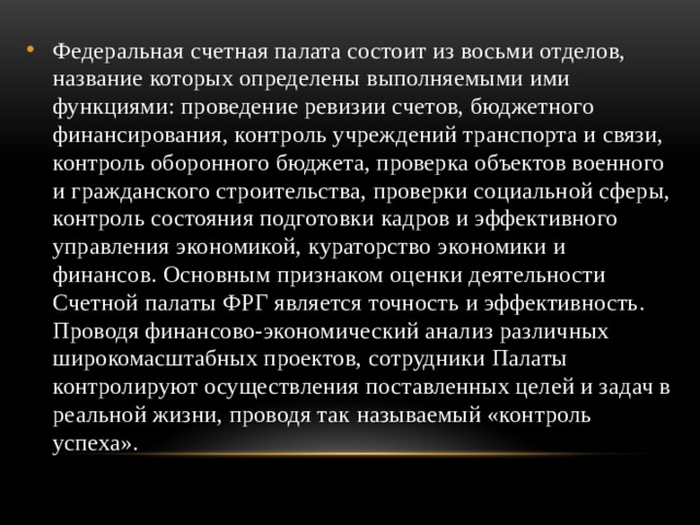 Федеральная счетная палата состоит из восьми отделов, название которых определены выполняемыми ими функциями: проведение ревизии счетов, бюджетного финансирования, контроль учреждений транспорта и связи, контроль оборонного бюджета, проверка объектов военного и гражданского строительства, проверки социальной сферы, контроль состояния подготовки кадров и эффективного управления экономикой, кураторство экономики и финансов. Основным признаком оценки деятельности Счетной палаты ФРГ является точность и эффективность. Проводя финансово-экономический анализ различных широкомасштабных проектов, сотрудники Палаты контролируют осуществления поставленных целей и задач в реальной жизни, проводя так называемый «контроль успеха». 