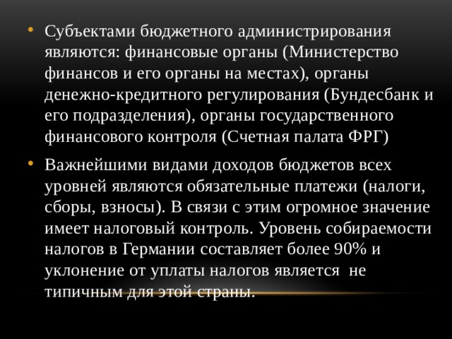 Субъектами бюджетного администрирования являются: финансовые органы (Министерство финансов и его органы на местах), органы денежно-кредитного регулирования (Бундесбанк и его подразделения), органы государственного финансового контроля (Счетная палата ФРГ) Важнейшими видами доходов бюджетов всех уровней являются обязательные платежи (налоги, сборы, взносы). В связи с этим огромное значение имеет налоговый контроль. Уровень собираемости налогов в Германии составляет более 90% и уклонение от уплаты налогов является не типичным для этой страны. 