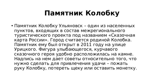  Памятник Колобку Памятник Колобку Ульяновск – один из населенных пунктов, входящих в состав межрегионального туристического проекта под названием «Сказочная карта России». Город считается родиной Колобка. Памятник ему был открыт в 2011 году на улице Урицкого. Фигура улыбающегося, курчавого сказочного героя удобно расположилась на камне. Надпись на нем дает советы относительно того, что нужно сделать для привлечения удачи – пожать руку Колобку, потереть щеку или оставить монетку. 