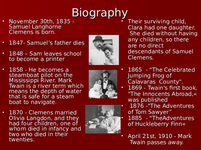 Biography November 30th, 1835 - Samuel Langhorne Clemens is born. Their surviving child, Clara had one daughter. She died without having any children, so there are no direct descendants of Samuel Clemens. 1847- Samuel ’ s father dies 1865 - 