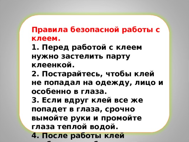 Правила безопасной работы с клеем. 1. Перед работой с клеем нужно застелить парту клеенкой. 2. Постарайтесь, чтобы клей не попадал на одежду, лицо и особенно в глаза. 3. Если вдруг клей все же попадет в глаза, срочно вымойте руки и промойте глаза теплой водой. 4. После работы клей необходимо убрать в безопасное место. 5. Обязательно вымойте руки и кисточку. 