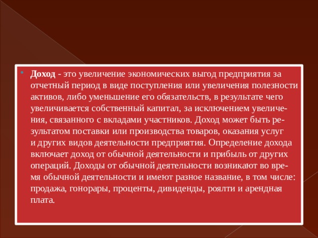 Доход - это увеличение экономических выгод предприятия за  отчетный период в виде поступления или увеличения полезности  активов, либо уменьшение его обязательств, в результате чего  увеличивается собственный капитал, за исключением увеличе-  ния, связанного с вкладами участников. Доход может быть ре-  зультатом поставки или производства товаров, оказания услуг  и других видов деятельности предприятия. Определение дохода  включает доход от обычной деятельности и прибыль от других  операций. Доходы от обычной деятельности возникают во вре-  мя обычной деятельности и имеют разное название, в том числе:  продажа, гонорары, проценты, дивиденды, роялти и арендная  плата. 