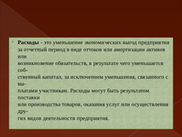 Расходы - это уменьшение экономических выгод предприятия  за отчетный период в виде оттоков или амортизации активов или  возникновение обязательств, в результате чего уменьшается соб-  ственный капитал, за исключением уменьшения, связанного с вы-  платами участникам. Расходы могут быть результатом поставки  или производства товаров, оказания услуг или осуществления дру-  гих видов деятельности предприятия. 