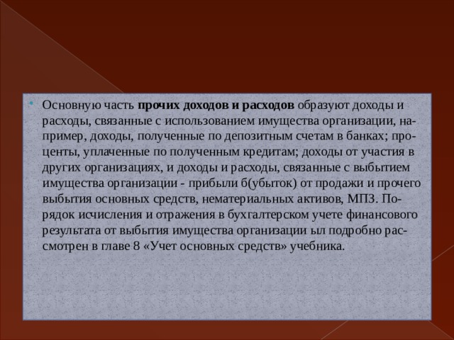 Основную часть прочих доходов и расходов образуют доходы и  расходы, связанные с использованием имущества организации, на-  пример, доходы, полученные по депозитным счетам в банках; про-  центы, уплаченные по полученным кредитам; доходы от участия в  других организациях, и доходы и расходы, связанные с выбытием  имущества организации - прибыли б(убыток) от продажи и прочего  выбытия основных средств, нематериальных активов, МПЗ. По-  рядок исчисления и отражения в бухгалтерском учете финансового  результата от выбытия имущества организации ыл подробно рас-  смотрен в главе 8 «Учет основных средств» учебника. 