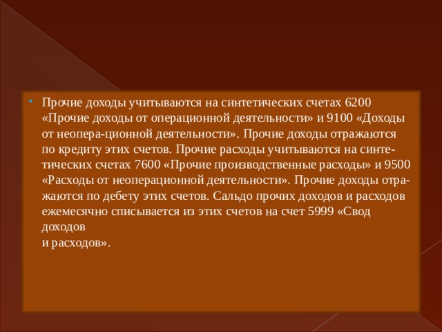 Прочие доходы учитываются на синтетических счетах 6200  «Прочие доходы от операционной деятельности» и 9100 «Доходы  от неопера-ционной деятельности». Прочие доходы отражаются  по кредиту этих счетов. Прочие расходы учитываются на синте-  тических счетах 7600 «Прочие производственные расходы» и 9500  «Расходы от неоперационной деятельности». Прочие доходы отра-  жаются по дебету этих счетов. Сальдо прочих доходов и расходов  ежемесячно списывается из этих счетов на счет 5999 «Свод доходов  и расходов». 
