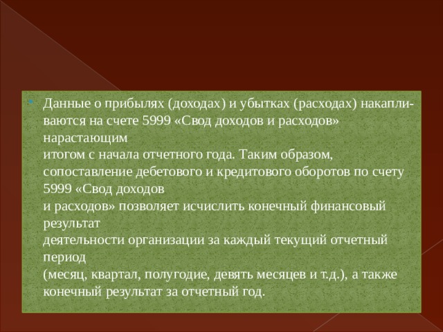 Данные о прибылях (доходах) и убытках (расходах) накапли-  ваются на счете 5999 «Свод доходов и расходов» нарастающим  итогом с начала отчетного года. Таким образом, сопоставление дебетового и кредитового оборотов по счету 5999 «Свод доходов  и расходов» позволяет исчислить конечный финансовый результат  деятельности организации за каждый текущий отчетный период  (месяц, квартал, полугодие, девять месяцев и т.д.), а также конечный результат за отчетный год. 