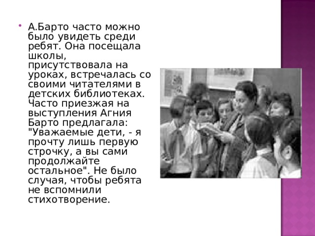 А.Барто часто можно было увидеть среди ребят. Она посещала школы, присутствовала на уроках, встречалась со своими читателями в детских библиотеках. Часто приезжая на выступления Агния Барто предлагала: 