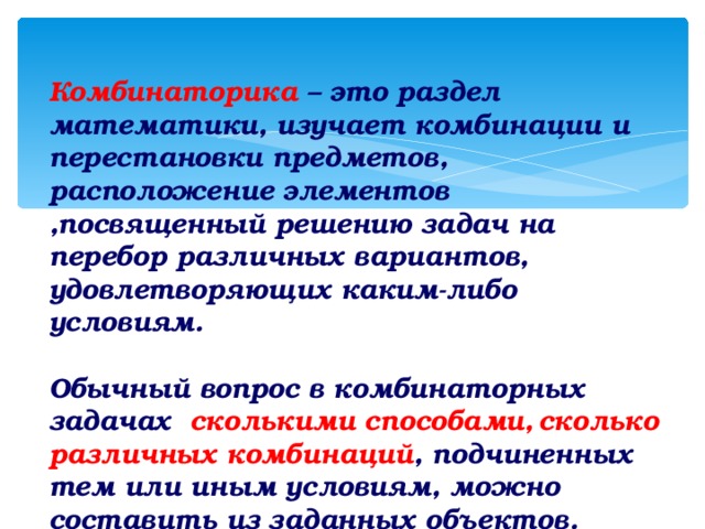 Комбинаторика – это раздел математики, изучает комбинации и перестановки предметов, расположение элементов ,посвященный решению задач на перебор различных вариантов, удовлетворяющих каким-либо условиям.  Обычный вопрос в комбинаторных задачах сколькими способами,  сколько различных комбинаций , подчиненных тем или иным условиям, можно составить из заданных объектов.  