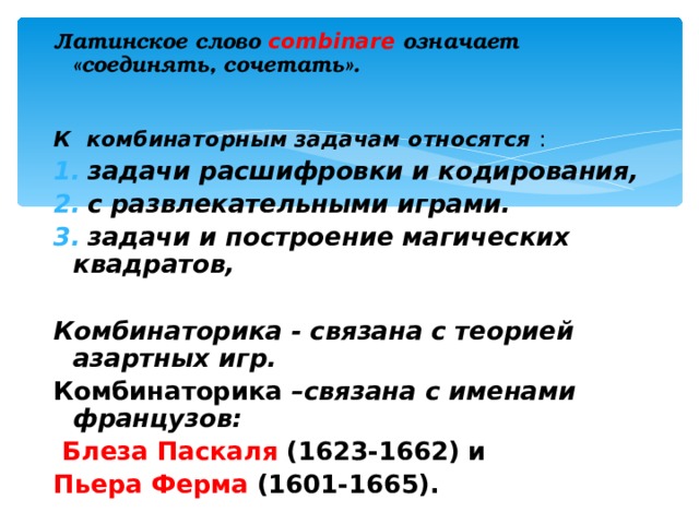  Латинское слово combinare  означает «соединять, сочетать».   К комбинаторным задачам относятся :  задачи расшифровки и кодирования,  с развлекательными играми.  задачи и построение магических квадратов,  Комбинаторика - связана с теорией азартных игр. Комбинаторика –связана с именами французов:  Блеза Паскаля (1623-1662) и Пьера Ферма (1601-1665). 