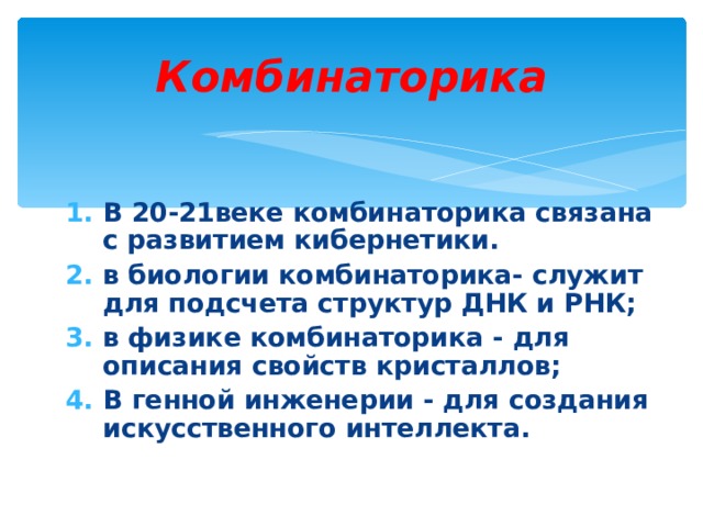 Комбинаторика В 20-21веке комбинаторика связана с развитием кибернетики. в биологии комбинаторика- служит для подсчета структур ДНК и РНК; в физике комбинаторика - для описания свойств кристаллов; В генной инженерии - для создания искусственного интеллекта.  