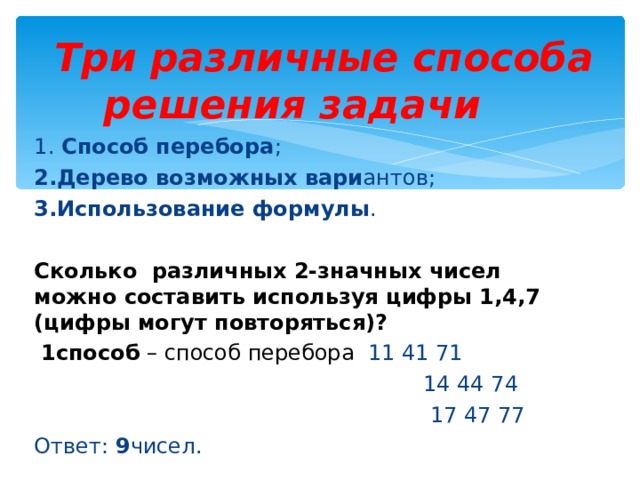  Три различные способа решения задачи 1. Способ перебора ; 2.Дерево возможных вари антов; 3.Использование формулы . Сколько различных 2-значных чисел можно составить используя цифры 1,4,7  (цифры могут повторяться) ?  1способ – способ перебора 11 41 71  14 44 74  17 47 77 Ответ: 9 чисел. 