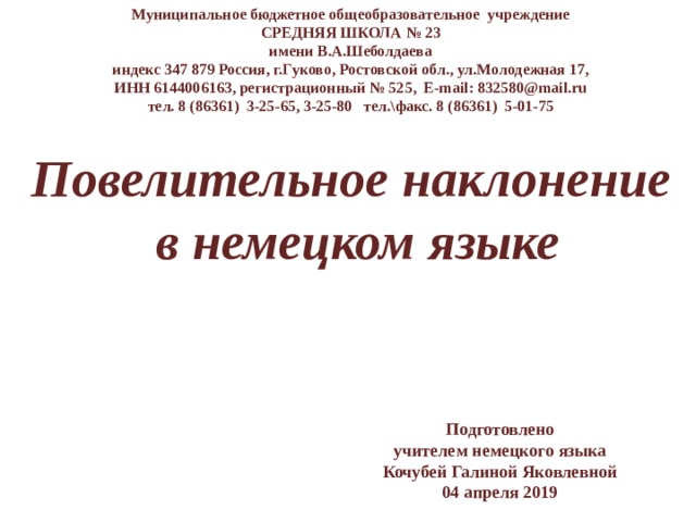 Муниципальное бюджетное общеобразовательное учреждение СРЕДНЯЯ ШКОЛА № 23 имени В.А.Шеболдаева индекс 347 879 Россия, г.Гуково, Ростовской обл., ул.Молодежная 17, ИНН 6144006163, регистрационный № 525, E-mail: 832580@mail.ru тел. 8 (86361) 3-25-65, 3-25-80 тел.\факс. 8 (86361) 5-01-75 Повелительное наклонение в немецком языке Подготовлено учителем немецкого языка Кочубей Галиной Яковлевной 04 апреля 2019 