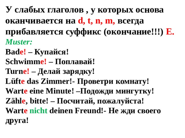 У слабых глаголов , у которых основа оканчивается на d, t, n, m, всегда прибавляется суффикс (окончание!!!) Е. Muster: Bad e! – Купайся! Schwimm e! – Поплавай! Turn e! – Делай зарядку! Lüft e das Zimmer!- Проветри комнату! Wart e eine Minute! –Подожди мингутку! Zähl e , bitte! – Посчитай, пожалуйста! Wart e nicht deinen Freund!- Не жди своего друга!  