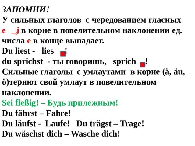 ЗАПОМНИ! У сильных глаголов с чередованием гласных е  i в корне в повелительном наклонении ед. числа е в конце выпадает. Du liest - lies !  du sprichst - ты говоришь, sprich ! Сильные глаголы с умлаутами в корне (ä, äu, ö)теряют свой умлаут в повелительном наклонении. Sei fleßig! – Будь прилежным! Du fährst – Fahre! Du läufst - Laufe! Du trägst – Trage! Du wäschst dich – Waschе dich!  