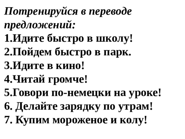 Потренируйся в переводе предложений: Идите быстро в школу! Пойдем быстро в парк. Идите в кино! Читай громче! Говори по-немецки на уроке!  Делайте зарядку по утрам!  Купим мороженое и колу! 