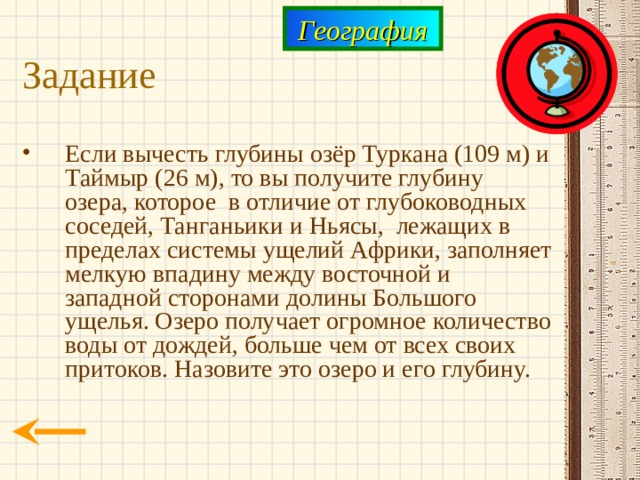 География Задание Если вычесть глубины озёр Туркана (109 м) и Таймыр (26 м), то вы получите глубину озера, которое в отличие от глубоководных соседей, Танганьики и Ньясы, лежащих в пределах системы ущелий Африки, заполняет мелкую впадину между восточной и западной сторонами долины Большого ущелья. Озеро получает огромное количество воды от дождей, больше чем от всех своих притоков. Назовите это озеро и его глубину. 