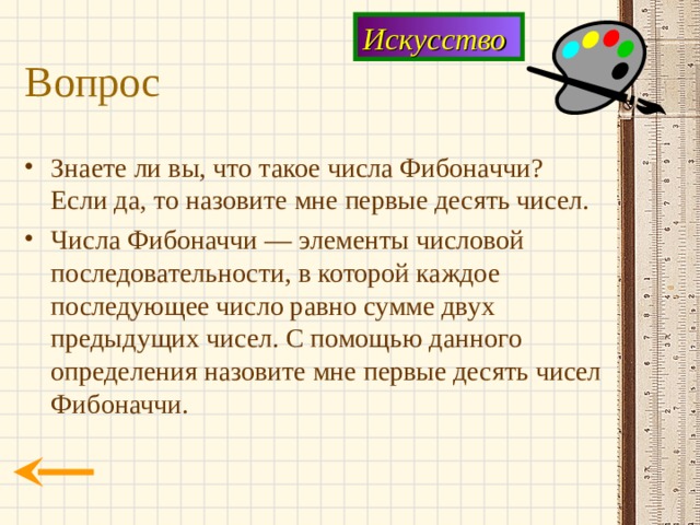 Искусство Вопрос Знаете ли вы, что такое числа Фибоначчи? Если да, то назовите мне первые десять чисел. Числа Фибоначчи — элементы числовой последовательности, в которой каждое последующее число равно сумме двух предыдущих чисел. С помощью данного определения назовите мне первые десять чисел Фибоначчи. 
