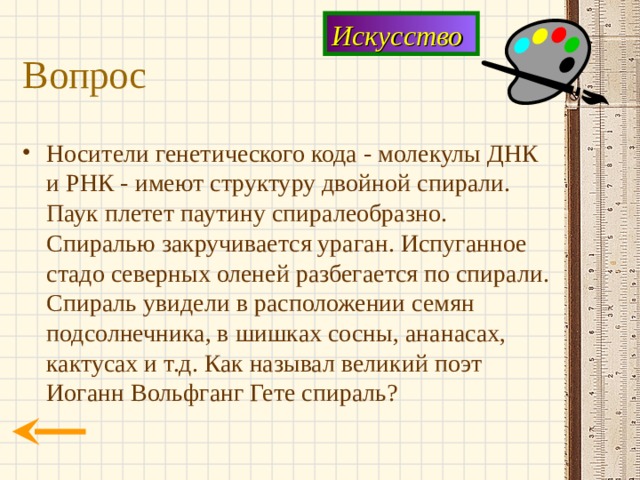 Искусство Вопрос Носители генетического кода - молекулы ДНК и РНК - имеют структуру двойной спирали. Паук плетет паутину спиралеобразно. Спиралью закручивается ураган. Испуганное стадо северных оленей разбегается по спирали. Спираль увидели в расположении семян подсолнечника, в шишках сосны, ананасах, кактусах и т.д. Как называл великий поэт Иоганн Вольфганг Гете спираль? 