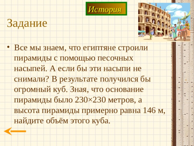 История Задание Все мы знаем, что египтяне строили пирамиды с помощью песочных насыпей. А если бы эти насыпи не снимали? В результате получился бы огромный куб. Зная, что основание пирамиды было 230 × 230 метров, а высота пирамиды примерно равна 146 м, найдите объём этого куба. 