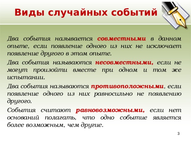 Виды случайных событий Два события называется совместными в данном опыте, если появление одного из них не исключает появление другого в этом опыте. Два события называются несовместными, если не могут произойти вместе при одном и том же испытании. Два события называются противоположными , если появление одного из них равносильно не появлению другого. События считают равновозможными, если нет оснований полагать, что одно событие является более возможным, чем другие.  