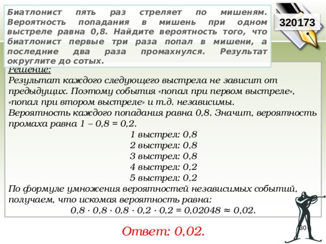 Биатлонист пять раз стреляет по мишеням. Вероятность попадания в мишень при одном выстреле равна 0,8. Найдите вероятность того, что биатлонист первые три раза попал в мишени, а последние два раза промахнулся. Результат округлите до сотых. 320173 Решение:  Результат каждого следующего выстрела не зависит от предыдущих. Поэтому события «попал при первом выстреле», «попал при втором выстреле» и т.д. независимы. Вероятность каждого попадания равна 0,8. Значит, вероятность промаха равна 1 – 0,8 = 0,2. 1 выстрел: 0,8 2 выстрел: 0,8 3 выстрел: 0,8 4 выстрел: 0,2 5 выстрел: 0,2 По формуле умножения вероятностей независимых событий, получаем, что искомая вероятность равна: 0,8 ∙ 0,8 ∙ 0,8 ∙ 0,2 ∙ 0,2 = 0,02048 ≈ 0,02. Ответ: 0,02. 30 