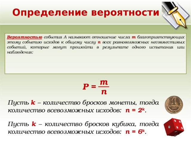Определение вероятности Вероятностью события A называют отношение числа m благоприятствующих этому событию исходов к общему числу n всех равновозможных несовместимых событий, которые могут произойти в результате одного испытания или наблюдения:    m Р = n Пусть k – количество бросков монеты, тогда количество всевозможных исходов: n = 2 k . Пусть k – количество бросков кубика, тогда количество всевозможных исходов:  n = 6 k .  