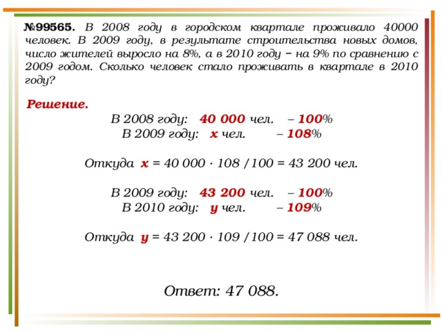 № 99565.  В 2008 году в городском квартале проживало 40000 человек. В 2009 году, в результате строительства новых домов, число жителей выросло на 8%, а в 2010 году − на 9% по сравнению с 2009 годом. Сколько человек стало проживать в квартале в 2010 году? Решение. В 2008 году:  40 000 чел.  – 100 % В 2009 году:  х чел.   – 108 %  Откуда х = 40 000 · 108 /100 = 43 200 чел.  В 2009 году:  43 200 чел.  – 100 % В 2010 году:  у чел.   – 109 %  Откуда у = 43 200 · 109 /100 = 47 088 чел.  Ответ: 47 088. 