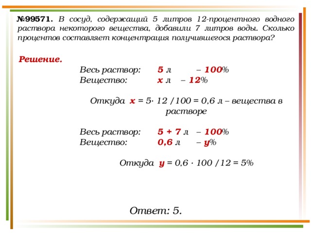№ 99571.  В сосуд, содержащий 5 литров 12-процентного водного раствора некоторого вещества, добавили 7 литров воды. Сколько процентов составляет концентрация получившегося раствора? Решение. Весь раствор:   5 л  –  100 % Вещество:   х л  –  12 %  Откуда х = 5· 12 /100 = 0,6 л – вещества в растворе  Весь раствор:   5 + 7 л  –  100 % Вещество:   0,6 л  –  у %  Откуда у = 0,6 · 100 /12 = 5%  Ответ: 5. 