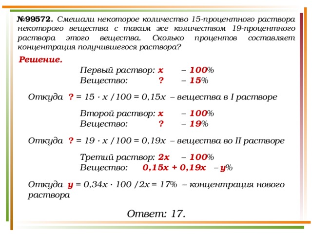 № 99572.  Смешали некоторое количество 15-процентного раствора некоторого вещества с таким же количеством 19-процентного раствора этого вещества. Сколько процентов составляет концентрация получившегося раствора? Решение. Первый раствор:  х   –  100 % Вещество:   ?   –  15 %  Откуда ? = 15 · х /100 = 0,15х – вещества в I растворе  Второй раствор:  х  –  100 % Вещество:   ?   –  19 %  Откуда ? = 19 · х /100 = 0,19х – вещества во II растворе  Третий раствор:  2х  –  100 % Вещество:  0,15х + 0,19х –  у %  Откуда у = 0,34х · 100 /2х = 17% – концентрация нового раствора Ответ: 17. 