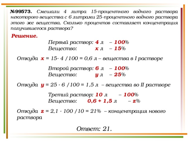№ 99573.  Смешали 4 литра 15-процентного водного раствора некоторого вещества с 6 литрами 25-процентного водного раствора этого же вещества. Сколько процентов составляет концентрация получившегося раствора? Решение. Первый раствор:  4 л  –  100 % Вещество:   х л  –  15 %  Откуда х = 15· 4 /100 = 0,6 л – вещества в I растворе  Второй раствор:  6 л  –  100 % Вещество:   у л  –  25 %  Откуда у = 25 · 6 /100 = 1,5 л – вещества во II растворе  Третий раствор:  10 л  –  100 % Вещество:   0,6 + 1,5 л  –  z %  Откуда z = 2,1 · 100 /10 = 21% – концентрация нового раствора Ответ: 21. 