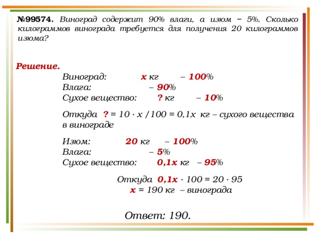 № 99574.  Виноград содержит 90% влаги, а изюм − 5%. Сколько килограммов винограда требуется для получения 20 килограммов изюма? Решение. Виноград:    х кг  –  100 % Влага:       –  90 % Сухое вещество:   ? кг  –  10 %  Откуда ? = 10 · х /100 = 0,1х кг – сухого вещества в винограде  Изюм:    20 кг  –  100 % Влага:       –  5 % Сухое вещество:   0,1х кг –  95 %  Откуда 0,1х · 100 = 20 · 95 х = 190 кг – винограда Ответ: 190. 