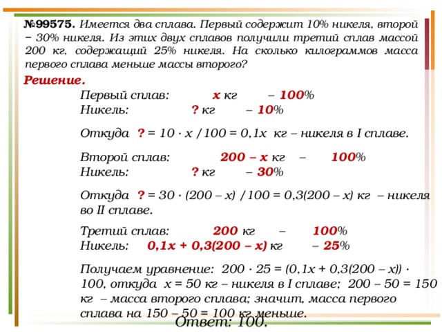 № 99575.  Имеется два сплава. Первый содержит 10% никеля, второй − 30% никеля. Из этих двух сплавов получили третий сплав массой 200 кг, содержащий 25% никеля. На сколько килограммов масса первого сплава меньше массы второго? Решение. Первый сплав:   х кг  –  100 % Никель:    ? кг  –  10 %  Откуда ? = 10 · х /100 = 0,1х кг – никеля в I сплаве.  Второй сплав:   200 – х кг –   100 % Никель:    ? кг  –  30 %  Откуда ? = 30 · (200 – х) /100 = 0,3(200 – х) кг – никеля во II сплаве.  Третий сплав:   200 кг  –   100 % Никель: 0,1х + 0,3(200 – х) кг  –  25 %  Получаем уравнение: 200 · 25 = (0,1х + 0,3(200 – х)) · 100, откуда х = 50 кг – никеля в I сплаве; 200 – 50 = 150 кг – масса второго сплава; значит, масса первого сплава на 150 – 50 = 100 кг меньше. Ответ: 100. 
