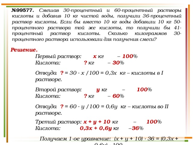 № 99577.  Смешав 30-процентный и 60-процентный растворы кислоты и добавив 10 кг чистой воды, получили 36-процентный раствор кислоты. Если бы вместо 10 кг воды добавили 10 кг 50-процентного раствора той же кислоты, то получили бы 41-процентный раствор кислоты. Сколько килограммов 30-процентного раствора использовали для получения смеси? Решение. Первый раствор:   х кг  –  100 % Кислота:    ? кг  –  30 %  Откуда ? = 30 · х /100 = 0,3х кг – кислоты в I растворе.  Второй раствор:    у кг  –   100 % Кислота:    ? кг  –  60 %  Откуда ? = 60 · у /100 = 0,6у кг – кислоты во II растворе.  Третий раствор:  х  +  у  +  10 кг  –   100 % Кислота: 0,3х + 0,6у кг  –  36 %  Получаем 1-ое уравнение: (х + у + 10) · 36 = (0,3х + 0,6у) · 100. 