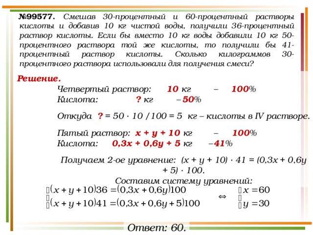 № 99577.  Смешав 30-процентный и 60-процентный растворы кислоты и добавив 10 кг чистой воды, получили 36-процентный раствор кислоты. Если бы вместо 10 кг воды добавили 10 кг 50-процентного раствора той же кислоты, то получили бы 41-процентный раствор кислоты. Сколько килограммов 30-процентного раствора использовали для получения смеси? Решение. Четвертый раствор:  10 кг  – 100 % Кислота:    ? кг –  50 %  Откуда ? = 50 · 10 /100 = 5 кг – кислоты в IV растворе.  Пятый раствор:  х + у + 10 кг  –   100 % Кислота:   0,3х + 0,6у + 5 кг  –  41 %  Получаем 2-ое уравнение: (х + у + 10) · 41 = (0,3х + 0,6у + 5) · 100. Составим систему уравнений: Ответ: 60. 