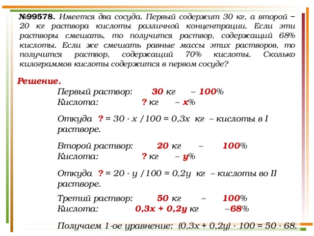 № 99578.  Имеется два сосуда. Первый содержит 30 кг, а второй − 20 кг раствора кислоты различной концентрации. Если эти растворы смешать, то получится раствор, содержащий 68% кислоты. Если же смешать равные массы этих растворов, то получится раствор, содержащий 70% кислоты. Сколько килограммов кислоты содержится в первом сосуде? Решение. Первый раствор:   30 кг  –  100 % Кислота:     ? кг  –  х %  Откуда ? = 30 · х /100 = 0,3х кг – кислоты в I растворе.  Второй раствор:    20 кг  –   100 % Кислота:     ? кг  –  у %  Откуда ? = 20 · у /100 = 0,2у кг – кислоты во II растворе.  Третий раствор:    50 кг  –   100 % Кислота: 0,3х + 0,2у кг  –  68 %  Получаем 1-ое уравнение: (0,3х + 0,2у) · 100 = 50 · 68. 
