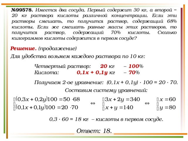 № 99578.  Имеется два сосуда. Первый содержит 30 кг, а второй − 20 кг раствора кислоты различной концентрации. Если эти растворы смешать, то получится раствор, содержащий 68% кислоты. Если же смешать равные массы этих растворов, то получится раствор, содержащий 70% кислоты. Сколько килограммов кислоты содержится в первом сосуде? Решение. (продолжение) Для удобства возьмем каждого раствора по 10 кг:  Четвертый раствор:  20 кг  –  100 % Кислота:   0,1х + 0,1у кг  –  70 %  Получаем 2-ое уравнение: (0,1х + 0,1у) · 100 = 20 · 70. Составим систему уравнений:     0,3 · 60 = 18 кг – кислоты в первом сосуде. Ответ: 18. 