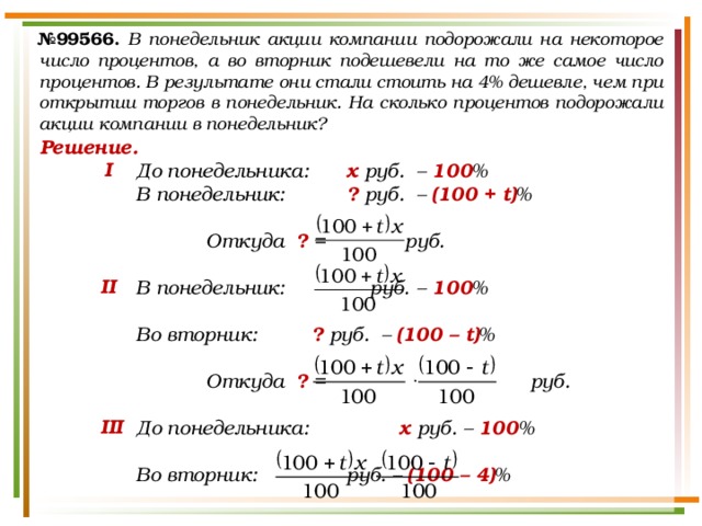 № 99566.  В понедельник акции компании подорожали на некоторое число процентов, а во вторник подешевели на то же самое число процентов. В результате они стали стоить на 4% дешевле, чем при открытии торгов в понедельник. На сколько процентов подорожали акции компании в понедельник? Решение. До понедельника:   х руб.  – 100 % В понедельник:   ? руб.  – (100 + t) %    Откуда ? =   руб.  В понедельник:   руб.  – 100 %  Во вторник:   ? руб.  – (100 – t) %     Откуда ? = руб.  До понедельника:    х руб. – 100 %  Во вторник:    руб. – (100 – 4) %  I II III 